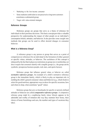 Notes
67
➢ Marketing to the low-income consumer
➢ Some marketers ambivalent as not perceived as long-term customers
constitutes a substantial group
➢ Target with value-oriented strategies
Reference Groups
Reference groups are groups that serve as a frame of reference for
individuals in their purchase decisions. This basic concept provides a valuable
perspective for understanding the impact of other people on an individual’s
consumption beliefs, attitudes, and behavior. It also provides some insight into
methods that groups can be used to effect desired changes in consumer
behavior.
What is a Reference Group?
A reference group is any person or group that serves as a point of
comparison (or reference) for an individual in the formation of either general
or specific values, attitudes, or behavior. The usefulness of this concept is
enhanced bythe fact that it places no restrictions on group size or membership, nor
does it require that consumers identify with a tangible group (i.e., the group can be
symbolic: prosperous business people, rock stars, and sports heroes).
Reference groups that influence general values or behavior are called
normative reference groups. An example of a child’s normative reference
group is the immediate family, which is likely to play an important role in
molding the child’s general consumer values and behavior (e.g., which foods to
select for good nutrition, appropriate ways to dress for specific occasions, how
and where to shop, what constitutes “good” value).
Reference groups that serve as benchmarks for specific or narrowly defined
attitudes or behavior are called comparative reference groups. A comparative
reference group might be a neighboring family whose lifestyle appears to be
admirable and worthy of imitation (the way they maintain their home, their
choice of home furnishings and cars, the number and types of vacations they
take).
 