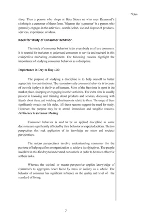 Notes
5
shop. Thus a person who shops at Bata Stores or who uses Raymond’s
clothing is a customer of these firms. Whereas the ‘consumer’ is a person who
generally engages in the activities - search, select, use and dispose of products,
services, experience, or ideas.
Need for Study of Consumer Behavior
The study of consumer behavior helps everybody as all are consumers.
It is essential for marketers to understand consumers to survive and succeed in this
competitive marketing environment. The following reasons highlight the
importance of studying consumer behavior as a discipline.
Importance in Day to Day Life
The purpose of studying a discipline is to help oneself to better
appreciate its contributions. The reason to study consumer behavior is because
of the role it plays in the lives of humans. Most of the free time is spent in the
market place, shopping or engaging in other activities. The extra time is usually
passed in knowing and thinking about products and services, discussing with
friends about them, and watching advertisements related to them. The usage of them
significantly reveals our life styles. All these reasons suggest the need for study.
However, the purpose may be to attend immediate and tangible reasons.
Pertinence to Decision Making
Consumer behavior is said to be an applied discipline as some
decisions are significantly affected by their behavior or expected actions. The two
perspectives that seek application of its knowledge are micro and societal
perspectives.
The micro perspectives involve understanding consumer for the
purpose of helping a firm or organization to achieve its objectives. The people
involved in this field try to understand consumers in order to be more effective
at their tasks.
Whereas the societal or macro perspective applies knowledge of
consumers to aggregate- level faced by mass or society as a whole. The
behavior of consumer has significant influence on the quality and level of the
standard of living.
 