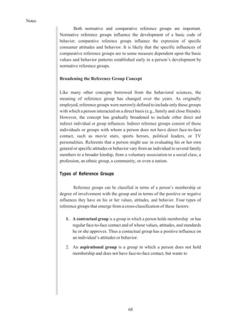 Notes
68
Both normative and comparative reference groups are important.
Normative reference groups influence the development of a basic code of
behavior; comparative reference groups influence the expression of specific
consumer attitudes and behavior. It is likely that the specific influences of
comparative reference groups are to some measure dependent upon the basic
values and behavior patterns established early in a person’s development by
normative reference groups.
Broadening the Reference Group Concept
Like many other concepts borrowed from the behavioral sciences, the
meaning of reference group has changed over the years. As originally
employed, reference groups were narrowlydefined to include only those groups
with which a person interacted on a direct basis (e.g., family and close friends).
However, the concept has gradually broadened to include either direct and
indirect individual or group influences. Indirect reference groups consist of those
individuals or groups with whom a person does not have direct face-to-face
contact, such as movie stars, sports heroes, political leaders, or TV
personalities. Referents that a person might use in evaluating his or her own
general or specific attitudes or behavior vary from an individual to several family
members to a broader kinship, from a voluntary association to a social class, a
profession, an ethnic group, a community, or even a nation.
Types of Reference Groups
Reference groups can be classified in terms of a person’s membership or
degree of involvement with the group and in terms of the positive or negative
influences they have on his or her values, attitudes, and behavior. Four types of
reference groups that emerge from a cross-classification of these factors:
1. A contractual group is a group in which a person holds membership or has
regular face-to-face contact and of whose values, attitudes, and standards
he or she approves. Thus a contactual group has a positive influence on
an individual’s attitudes or behavior.
2. An aspirational group is a group in which a person does not hold
membership and does not have face-to-face contact, but wants to
 
