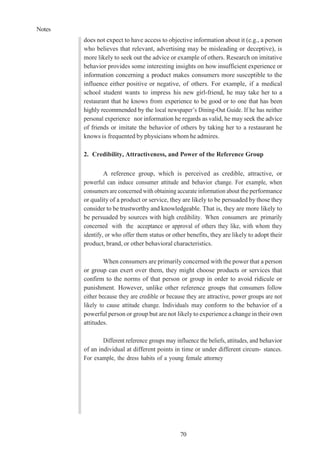 Notes
70
does not expect to have access to objective information about it (e.g., a person
who believes that relevant, advertising may be misleading or deceptive), is
more likely to seek out the advice or example of others. Research on imitative
behavior provides some interesting insights on how insufficient experience or
information concerning a product makes consumers more susceptible to the
influence either positive or negative, of others. For example, if a medical
school student wants to impress his new girl-friend, he may take her to a
restaurant that he knows from experience to be good or to one that has been
highly recommended by the local newspaper’s Dining-Out Guide. If he has neither
personal experience nor information he regards as valid, he may seek the advice
of friends or imitate the behavior of others by taking her to a restaurant he
knows is frequented by physicians whom he admires.
2. Credibility, Attractiveness, and Power of the Reference Group
A reference group, which is perceived as credible, attractive, or
powerful can induce consumer attitude and behavior change. For example, when
consumers are concerned with obtaining accurate information about the performance
or quality of a product or service, they are likely to be persuaded by those they
consider to be trustworthy and knowledgeable. That is, they are more likely to
be persuaded by sources with high credibility. When consumers are primarily
concerned with the acceptance or approval of others they like, with whom they
identify, or who offer them status or other benefits, they are likely to adopt their
product, brand, or other behavioral characteristics.
When consumers are primarily concerned with the power that a person
or group can exert over them, they might choose products or services that
confirm to the norms of that person or group in order to avoid ridicule or
punishment. However, unlike other reference groups that consumers follow
either because they are credible or because they are attractive, power groups are not
likely to cause attitude change. Individuals may conform to the behavior of a
powerful person or group but are not likely to experience a change in their own
attitudes.
Different reference groups may influence the beliefs, attitudes, and behavior
of an individual at different points in time or under different circum- stances.
For example, the dress habits of a young female attorney
 
