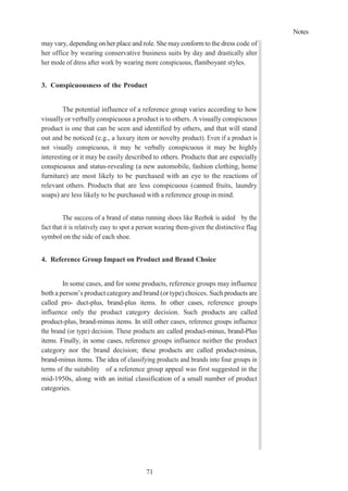 Notes
71
mayvary, depending on her place and role. She may conform to the dress code of
her office by wearing conservative business suits by day and drastically alter
her mode of dress after work by wearing more conspicuous, flamboyant styles.
3. Conspicuousness of the Product
The potential influence of a reference group varies according to how
visually or verbally conspicuous a product is to others. A visually conspicuous
product is one that can be seen and identified by others, and that will stand
out and be noticed (e.g., a luxury item or novelty product). Even if a product is
not visually conspicuous, it may be verbally conspicuous it may be highly
interesting or it may be easily described to others. Products that are especially
conspicuous and status-revealing (a new automobile, fashion clothing, home
furniture) are most likely to be purchased with an eye to the reactions of
relevant others. Products that are less conspicuous (canned fruits, laundry
soaps) are less likely to be purchased with a reference group in mind.
The success of a brand of status running shoes like Reebok is aided by the
fact that it is relatively easy to spot a person wearing them-given the distinctive flag
symbol on the side of each shoe.
4. Reference Group Impact on Product and Brand Choice
In some cases, and for some products, reference groups may influence
both a person’s product category and brand (or type) choices. Such products are
called pro- duct-plus, brand-plus items. In other cases, reference groups
influence only the product category decision. Such products are called
product-plus, brand-minus items. In still other cases, reference groups influence
the brand (or type) decision. These products are called product-minus, brand-Plus
items. Finally, in some cases, reference groups influence neither the product
category nor the brand decision; these products are called product-minus,
brand-minus items. The idea of classifying products and brands into four groups in
terms of the suitability of a reference group appeal was first suggested in the
mid-1950s, along with an initial classification of a small number of product
categories.
 