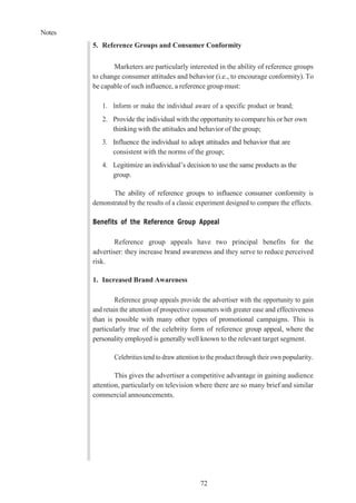 Notes
72
5. Reference Groups and Consumer Conformity
Marketers are particularly interested in the ability of reference groups
to change consumer attitudes and behavior (i.e., to encourage conformity). To
be capable of such influence, a reference group must:
1. Inform or make the individual aware of a specific product or brand;
2. Provide the individual with the opportunity to compare his or her own
thinking with the attitudes and behavior of the group;
3. Influence the individual to adopt attitudes and behavior that are
consistent with the norms of the group;
4. Legitimize an individual’s decision to use the same products as the
group.
The ability of reference groups to influence consumer conformity is
demonstrated by the results of a classic experiment designed to compare the effects.
Benefits of the Reference Group Appeal
Reference group appeals have two principal benefits for the
advertiser: they increase brand awareness and they serve to reduce perceived
risk.
1. Increased Brand Awareness
Reference group appeals provide the advertiser with the opportunity to gain
and retain the attention of prospective consumers with greater ease and effectiveness
than is possible with many other types of promotional campaigns. This is
particularly true of the celebrity form of reference group appeal, where the
personality employed is generally well known to the relevant target segment.
Celebrities tend to draw attention to the product through their own popularity.
This gives the advertiser a competitive advantage in gaining audience
attention, particularly on television where there are so many brief and similar
commercial announcements.
 