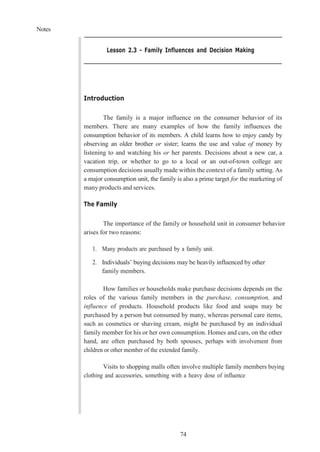 Notes
74
Lesson 2.3 - Family Influences and Decision Making
Introduction
The family is a major influence on the consumer behavior of its
members. There are many examples of how the family influences the
consumption behavior of its members. A child learns how to enjoy candy by
observing an older brother or sister; learns the use and value of money by
listening to and watching his or her parents. Decisions about a new car, a
vacation trip, or whether to go to a local or an out-of-town college are
consumption decisions usually made within the context of a family setting. As
a major consumption unit, the family is also a prime target for the marketing of
many products and services.
The Family
The importance of the family or household unit in consumer behavior
arises for two reasons:
1. Many products are purchased by a family unit.
2. Individuals’ buying decisions may be heavily influenced by other
family members.
How families or households make purchase decisions depends on the
roles of the various family members in the purchase, consumption, and
influence of products. Household products like food and soaps may be
purchased by a person but consumed by many, whereas personal care items,
such as cosmetics or shaving cream, might be purchased by an individual
family member for his or her own consumption. Homes and cars, on the other
hand, are often purchased by both spouses, perhaps with involvement from
children or other member of the extended family.
Visits to shopping malls often involve multiple family members buying
clothing and accessories, something with a heavy dose of influence
 