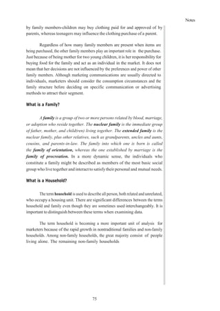 Notes
75
by family members-children may buy clothing paid for and approved of by
parents, whereas teenagers may influence the clothing purchase of a parent.
Regardless of how many family members are present when items are
being purchased, the other family members play an important role in the purchase.
Just because of being mother for two young children, it is her responsibility for
buying food for the family and act as an individual in the market. It does not
mean that her decisions are not influenced by the preferences and power of other
family members. Although marketing communications are usually directed to
individuals, marketers should consider the consumption circumstances and the
family structure before deciding on specific communication or advertising
methods to attract their segment.
What is a Family?
A family is a group of two or more persons related by blood, marriage,
or adoption who reside together. The nuclear family is the immediate group
of father, mother, and child(ren) living together. The extended family is the
nuclear family, plus other relatives, such as grandparents, uncles and aunts,
cousins, and parents-in-law. The family into which one is born is called
the family of orientation, whereas the one established by marriage is the
family of procreation. In a more dynamic sense, the individuals who
constitute a family might be described as members of the most basic social
group who live together and interact to satisfy their personal and mutual needs.
What is a Household?
The term household is used to describe all person, both related and unrelated,
who occupy a housing unit. There are significant differences between the terms
household and family even though they are sometimes used interchangeably. It is
important to distinguish between these terms when examining data.
The term household is becoming a more important unit of analysis for
marketers because of the rapid growth in nontraditional families and non-family
households. Among non-family households, the great majority consist of people
living alone. The remaining non-family households
 