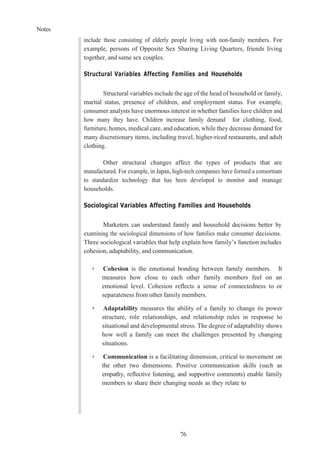 Notes
76
include those consisting of elderly people living with non-family members. For
example, persons of Opposite Sex Sharing Living Quarters, friends living
together, and same sex couples.
Structural Variables Affecting Families and Households
Structural variables include the age of the head of household or family,
marital status, presence of children, and employment status. For example,
consumer analysts have enormous interest in whether families have children and
how many they have. Children increase family demand for clothing, food,
furniture, homes, medical care, and education, while they decrease demand for
many discretionary items, including travel, higher-riced restaurants, and adult
clothing.
Other structural changes affect the types of products that are
manufactured. For example, in Japan, high-tech companies have formed a consortium
to standardize technology that has been developed to monitor and manage
households.
Sociological Variables Affecting Families and Households
Marketers can understand family and household decisions better by
examining the sociological dimensions of how families make consumer decisions.
Three sociological variables that help explain how family’s function includes
cohesion, adaptability, and communication.
➢ Cohesion is the emotional bonding between family members. It
measures how close to each other family members feel on an
emotional level. Cohesion reflects a sense of connectedness to or
separateness from other family members.
➢ Adaptability measures the ability of a family to change its power
structure, role relationships, and relationship rules in response to
situational and developmental stress. The degree of adaptability shows
how well a family can meet the challenges presented by changing
situations.
➢ Communication is a facilitating dimension, critical to movement on
the other two dimensions. Positive communication skills (such as
empathy, reflective listening, and supportive comments) enable family
members to share their changing needs as they relate to
 