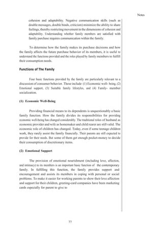 Notes
77
cohesion and adaptability. Negative communication skills (such as
double messages, double binds, criticism) minimize the ability to share
feelings, thereby restricting movement in the dimensions of cohesion and
adaptability. Understanding whether family members are satisfied with
family purchase requires communication within the family.
To determine how the family makes its purchase decisions and how
the family affects the future purchase behavior of its members, it is useful to
understand the functions provided and the roles played by family members to fulfill
their consumption needs.
Functions of The Family
Four basic functions provided by the family are particularly relevant to a
discussion of consumer behavior. These include (1) Economic well- being, (2)
Emotional support, (3) Suitable family lifestyles, and (4) Family- member
socialization.
(1) Economic Well-Being
Providing financial means to its dependents is unquestionably a basic
family function. How the family divides its responsibilities for providing
economic well-being has changed considerably. The traditional roles of husband as
economic provider and wife as homemaker and child rearer are still valid. The
economic role of children has changed. Today, even if some teenage children
work, they rarely assist the family financially. Their parents are still expected to
provide for their needs. But some of them get enough pocket-money to decide
their consumption of discretionary items.
(2) Emotional Support
The provision of emotional nourishment (including love, affection,
and intimacy) to its members is an important basic function of the contemporary
family. In fulfilling this function, the family provides support and
encouragement and assists its members in coping with personal or social
problems. To make it easier for working parents to show their love affection
and support for their children, greeting-card companies have been marketing
cards especially for parent to give to
 