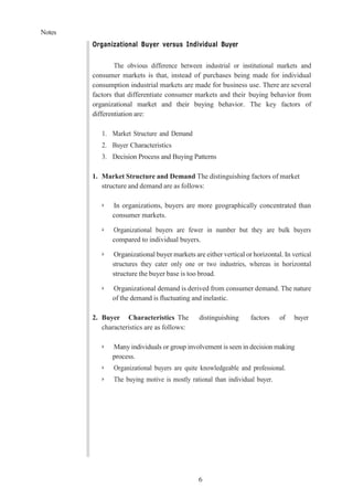 Notes
6
Organizational Buyer versus Individual Buyer
The obvious difference between industrial or institutional markets and
consumer markets is that, instead of purchases being made for individual
consumption industrial markets are made for business use. There are several
factors that differentiate consumer markets and their buying behavior from
organizational market and their buying behavior. The key factors of
differentiation are:
1. Market Structure and Demand
2. Buyer Characteristics
3. Decision Process and Buying Patterns
1. Market Structure and Demand The distinguishing factors of market
structure and demand are as follows:
➢ In organizations, buyers are more geographically concentrated than
consumer markets.
➢ Organizational buyers are fewer in number but they are bulk buyers
compared to individual buyers.
➢ Organizational buyer markets are either vertical or horizontal. In vertical
structures they cater only one or two industries, whereas in horizontal
structure the buyer base is too broad.
➢ Organizational demand is derived from consumer demand. The nature
of the demand is fluctuating and inelastic.
2. Buyer Characteristics The distinguishing factors of buyer
characteristics are as follows:
➢ Many individuals or group involvement is seen in decision making
process.
➢ Organizational buyers are quite knowledgeable and professional.
➢ The buying motive is mostly rational than individual buyer.
 