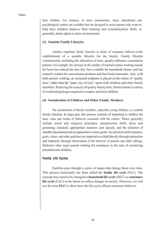 Notes
78
their children. For instance, in most communities, many educational and
psychological centers are available that are designed to assist parents who want to
help their children improve their learning and communication skills, or
generally, better adjust to their environments.
(3) Suitable Family Lifestyles
Another important family function in terms of consumer behavior is the
establishment of a suitable lifestyle for the family. Family lifestyle
commitments, including the allocation of time, greatly influence consumption
patterns. For example, the increase in the number of married women working outside
the home has reduced the time they have available for household chores, and has
created a market for convenience products and fast-food restaurants. Also, with
both parents working, an increased emphasis is placed on the notion of “quality
time”, rather than the “quan- tity of time” spent with children and other family
members. Realizing the scarcityof qualityfamilytime, Hotels feature a variety
of weekend packages targeted to couples and their children.
(4) Socialization of Children and Other Family Members
The socialization of family members, especially young children, is a central
family function. In large part, this process consists of imparting to children the
basic value and modes of behavior consistent with the culture. These generally
include moral and religious principles, interpersonal skills, dress and
grooming standard, appropriate manners and speech, and the selection of
suitableeducational andoccupationalorcareergoals. Socialization skills (manners,
goals, values, and other qualities) are imparted to a child directlythrough instruction
and indirectly through observation of the behavior of parents and older siblings.
Marketers often target parents looking for assistance in the task of socializing
preadolescent children.
Family Life Cycles
Families pass through a series of stages that change them over time.
This process historically has been called the family life cycle (FLC). The
concept may need to be changed to household life cycle (HLC) or consumer
life cycle (CLC) in the future to reflect changes in society. However, we will
use the term FLC to show how the life cycle affects consumer behavior.
 