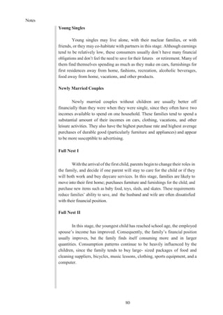 Notes
80
Young Singles
Young singles may live alone, with their nuclear families, or with
friends, or they may co-habitate with partners in this stage. Although earnings
tend to be relatively low, these consumers usually don’t have many financial
obligations and don’t feel the need to save for their futures or retirement. Many of
them find themselves spending as much as they make on cars, furnishings for
first residences away from home, fashions, recreation, alcoholic beverages,
food away from home, vacations, and other products.
Newly Married Couples
Newly married couples without children are usually better off
financially than they were when they were single, since they often have two
incomes available to spend on one household. These families tend to spend a
substantial amount of their incomes on cars, clothing, vacations, and other
leisure activities. They also have the highest purchase rate and highest average
purchases of durable good (particularly furniture and appliances) and appear
to be more susceptible to advertising.
Full Nest I
With the arrival of the first child, parents begin to change their roles in
the family, and decide if one parent will stay to care for the child or if they
will both work and buy daycare services. In this stage, families are likely to
move into their first home; purchases furniture and furnishings for the child; and
purchase new items such as baby food, toys, sleds, and skates. These requirements
reduce families’ ability to save, and the husband and wife are often dissatisfied
with their financial position.
Full Nest II
In this stage, the youngest child has reached school age, the employed
spouse’s income has improved. Consequently, the family’s financial position
usually improves, but the family finds itself consuming more and in larger
quantities. Consumption patterns continue to be heavily influenced by the
children, since the family tends to buy large- sized packages of food and
cleaning suppliers, bicycles, music lessons, clothing, sports equipment, and a
computer.
 