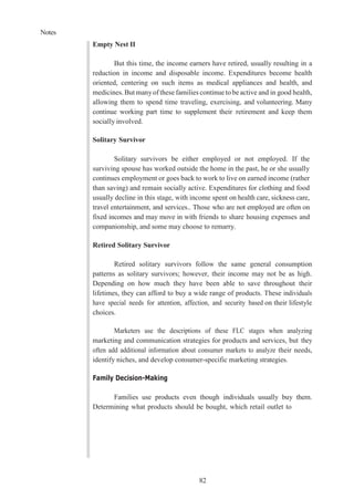 Notes
82
Empty Nest II
But this time, the income earners have retired, usually resulting in a
reduction in income and disposable income. Expenditures become health
oriented, centering on such items as medical appliances and health, and
medicines. But manyof these families continue to be active and in good health,
allowing them to spend time traveling, exercising, and volunteering. Many
continue working part time to supplement their retirement and keep them
socially involved.
Solitary Survivor
Solitary survivors be either employed or not employed. If the
surviving spouse has worked outside the home in the past, he or she usually
continues employment or goes back to work to live on earned income (rather
than saving) and remain socially active. Expenditures for clothing and food
usually decline in this stage, with income spent on health care, sickness care,
travel entertainment, and services.. Those who are not employed are often on
fixed incomes and may move in with friends to share housing expenses and
companionship, and some may choose to remarry.
Retired Solitary Survivor
Retired solitary survivors follow the same general consumption
patterns as solitary survivors; however, their income may not be as high.
Depending on how much they have been able to save throughout their
lifetimes, they can afford to buy a wide range of products. These individuals
have special needs for attention, affection, and security based on their lifestyle
choices.
Marketers use the descriptions of these FLC stages when analyzing
marketing and communication strategies for products and services, but they
often add additional information about consumer markets to analyze their needs,
identify niches, and develop consumer-specific marketing strategies.
Family Decision-Making
Families use products even though individuals usually buy them.
Determining what products should be bought, which retail outlet to
 