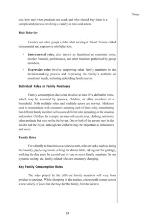 Notes
83
use, how and when products are used, and who should buy them is a
complicated process involving a variety or roles and actors.
Role Behavior
Families and other groups exhibit what sociologist Talcott Parsons called
instrumental and expressive role behaviors.
➢ Instrumental roles, also known as functional or economic roles,
involve financial, performance, and other functions performed by group
members.
➢ Expressive roles involve supporting other family members in the
decision-making process and expressing the family’s aesthetic or
emotional needs, including upholding family norms.
Individual Roles in Family Purchases
Family consumption decisions involve at least five definable roles,
which may be assumed by spouses, children, or other members of a
household. Both multiple roles and multiple actors are normal. Marketers
need to communicate with consumers assuming each of these roles, remembering
that different family members will assume different roles depending on the situation
and product. Children, for example, are users of cereals, toys, clothing, and many
other products but may not be the buyers. One or both of the parents may be the
decider and the buyer, although the children may be important as influencers
and users.
Family Roles
For a family to function as a cohesive unit, roles or tasks-such as doing
the laundry, preparing meals, setting the dinner table, taking out the garbage,
walking the dog must be carried out by one or more family members. In our
dynamic society, etc. family-related roles are constantly changing.
Key Family Consumption Roles
The roles played by the different family members will vary from
product to product. While shopping in the market, a housewife comes across
a new variety of juice that she buys for the family. Her decision to
 