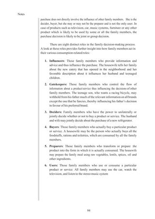 Notes
84
purchase does not directly involve the influence of other family members. She is the
decider, buyer; but she may or may not be the preparer and is not the only user. In
case of products such as television, car, music systems, furniture or any other
product which is likely to be used by some or all the family members, the
purchase decision is likely to be joint or group decision.
There are eight distinct roles in the family decision-making process.
A look at these roles provides further insight into how family members act in
their various consumption-related roles:
1. Influencers: Those family members who provide information and
advice and thus influence the purchase. The housewife tells her family
about the new eatery that has opened in the neighborhood and her
favorable description about it influences her husband and teenaged
children.
2. Gatekeepers: Those family members who control the flow of
information about a product/service thus influencing the decisions of other
family members. The teenage son, who wants a racing bicycle, may
withhold from his father much of the relevant information onall brands
except the one that he fancies, thereby influencing his father’s decision
in favour of his preferred brand.
3. Deciders: Family members who have the power to unilaterally or
jointly decide whether or not to buy a product or service. The husband
and wife may jointly decide about the purchase of a new refrigerator.
4. Buyers: Those family members who actually buy a particular product
or service. A housewife may be the person who actually buys all the
foodstuffs, rations and toiletries, which are consumed by all the family
members.
5. Preparers: Those family members who transform or prepare the
product into the form in which it is actually consumed. The housewife
may prepare the family meal using raw vegetables, lentils, spices, oil and
other ingredients.
6. Users: Those family members who use or consume a particular
product or service. All family members may use the car, watch the
television, and listen to the stereo music system
 