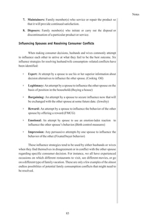 Notes
85
7. Maintainers: Family member(s) who service or repair the product so
that it will provide continued satisfaction.
8. Disposers: Family member(s) who initiate or carry out the disposal or
discontinuation of a particular product or service.
Influencing Spouses and Resolving Consumer Conflicts
When making consumer decisions, husbands and wives commonly attempt
to influence each other to arrive at what they feel to be the best outcome. Six
influence strategies for resolving husband/wife consumption- related conflicts have
been identified:
➢ Expert: At attempt by a spouse to use his or her superior information about
decision alternatives to influence the other spouse. (Cooking Oil)
➢ Legitimacy:An attempt bya spouse to influence the other spouse on the
basis of position in the household.(Buying a house)
➢ Bargaining: An attempt by a spouse to secure influence now that will
be exchanged with the other spouse at some future date. (Jewelry)
➢ Reward: An attempt by a spouse to influence the behavior of the other
spouse by offering a reward.(FMCG)
➢ Emotional: An attempt by spouse to use an emotion-laden reaction to
influence the other spouse’s behavior.(Birth control measures)
➢ Impression: Any persuasive attempts by one spouse to influence the
behavior of the other.(Fixated buyer behavior)
These influence strategies tend to be used by either husbands or wives
when they find themselves in disagreement or in conflict with the other spouse
regarding specific consumer decision. For instance, we all have experienced
occasions on which different restaurants to visit, see different movies, or go
onadifferent typeoffamilyvacation. Theseare only a few examples of the almost
endless possibilities of potential family consumption conflicts that might need to
be resolved.
 