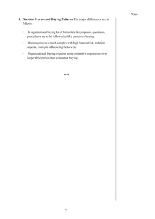 Notes
7
3. Decision Process and Buying Patterns The major differences are as
follows:
➢ In organizational buying lot of formalities like proposals, quotations,
procedures are to be followed unlike consumer buying.
➢ Decision process is much complex with high financial risk, technical
aspects, multiple influencing factors etc.
➢ Organizational buying requires more extensive negotiation over
larger time period than consumer buying.
****
 