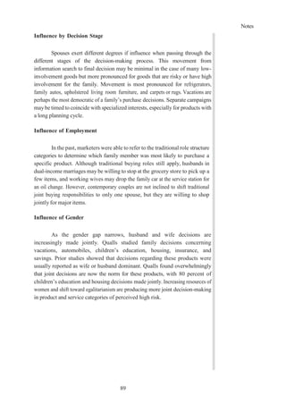 89
Notes
Influence by Decision Stage
Spouses exert different degrees if influence when passing through the
different stages of the decision-making process. This movement from
information search to final decision may be minimal in the case of many low-
involvement goods but more pronounced for goods that are risky or have high
involvement for the family. Movement is most pronounced for refrigerators,
family autos, upholstered living room furniture, and carpets or rugs. Vacations are
perhaps the most democratic of a family’s purchase decisions. Separate campaigns
maybe timed to coincide with specialized interests, especially for products with
a long planning cycle.
Influence of Employment
In the past, marketers were able to refer to the traditional role structure
categories to determine which family member was most likely to purchase a
specific product. Although traditional buying roles still apply, husbands in
dual-income marriages may be willing to stop at the grocery store to pick up a
few items, and working wives may drop the family car at the service station for
an oil change. However, contemporary couples are not inclined to shift traditional
joint buying responsibilities to only one spouse, but they are willing to shop
jointly for major items.
Influence of Gender
As the gender gap narrows, husband and wife decisions are
increasingly made jointly. Qualls studied family decisions concerning
vacations, automobiles, children’s education, housing, insurance, and
savings. Prior studies showed that decisions regarding these products were
usually reported as wife or husband dominant. Qualls found overwhelmingly
that joint decisions are now the norm for these products, with 80 percent of
children’s education and housing decisions made jointly. Increasing resources of
women and shift toward egalitarianism are producing more joint decision-making
in product and service categories of perceived high risk.
 
