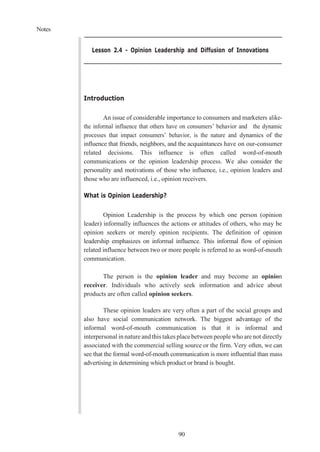 Notes
90
Lesson 2.4 - Opinion Leadership and Diffusion of Innovations
Introduction
An issue of considerable importance to consumers and marketers alike-
the informal influence that others have on consumers’ behavior and the dynamic
processes that impact consumers’ behavior, is the nature and dynamics of the
influence that friends, neighbors, and the acquaintances have on our-consumer
related decisions. This influence is often called word-of-mouth
communications or the opinion leadership process. We also consider the
personality and motivations of those who influence, i.e., opinion leaders and
those who are influenced, i.e., opinion receivers.
What is Opinion Leadership?
Opinion Leadership is the process by which one person (opinion
leader) informally influences the actions or attitudes of others, who may be
opinion seekers or merely opinion recipients. The definition of opinion
leadership emphasizes on informal influence. This informal flow of opinion
related influence between two or more people is referred to as word-of-mouth
communication.
The person is the opinion leader and may become an opinion
receiver. Individuals who actively seek information and advice about
products are often called opinion seekers.
These opinion leaders are very often a part of the social groups and
also have social communication network. The biggest advantage of the
informal word-of-mouth communication is that it is informal and
interpersonal in nature and this takes place between people who are not directly
associated with the commercial selling source or the firm. Very often, we can
see that the formal word-of-mouth communication is more influential than mass
advertising in determining which product or brand is bought.
 