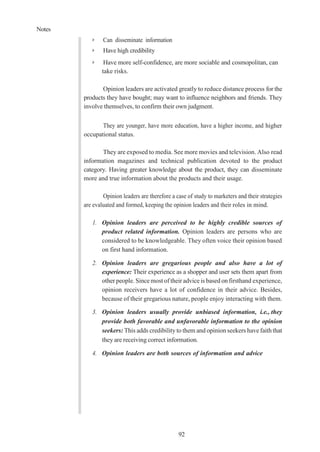 Notes
92
➢ Can disseminate information
➢ Have high credibility
➢ Have more self-confidence, are more sociable and cosmopolitan, can
take risks.
Opinion leaders are activated greatly to reduce distance process for the
products they have bought; may want to influence neighbors and friends. They
involve themselves, to confirm their own judgment.
They are younger, have more education, have a higher income, and higher
occupational status.
They are exposed to media. See more movies and television. Also read
information magazines and technical publication devoted to the product
category. Having greater knowledge about the product, they can disseminate
more and true information about the products and their usage.
Opinion leaders are therefore a case of study to marketers and their strategies
are evaluated and formed, keeping the opinion leaders and their roles in mind.
1. Opinion leaders are perceived to be highly credible sources of
product related information. Opinion leaders are persons who are
considered to be knowledgeable. They often voice their opinion based
on first hand information.
2. Opinion leaders are gregarious people and also have a lot of
experience: Their experience as a shopper and user sets them apart from
other people. Since most of their advice is based on firsthand experience,
opinion receivers have a lot of confidence in their advice. Besides,
because of their gregarious nature, people enjoy interacting with them.
3. Opinion leaders usually provide unbiased information, i.e., they
provide both favorable and unfavorable information to the opinion
seekers: This adds credibility to them and opinion seekers havefaith that
they are receiving correct information.
4. Opinion leaders are both sources of information and advice
 