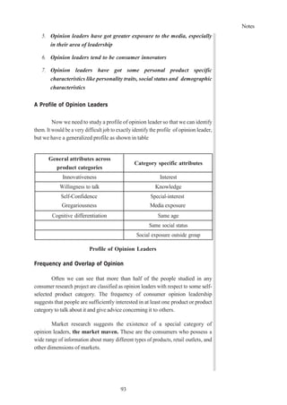 Notes
93
5. Opinion leaders have got greater exposure to the media, especially
in their area of leadership
6. Opinion leaders tend to be consumer innovators
7. Opinion leaders have got some personal product specific
characteristics like personality traits, social status and demographic
characteristics
A Profile of Opinion Leaders
Now we need to study a profile of opinion leader so that we can identify
them. It would be a very difficult job to exactly identify the profile of opinion leader,
but we have a generalized profile as shown in table
General attributes across
product categories
Category specific attributes
Innovativeness Interest
Willingness to talk Knowledge
Self-Confidence
Gregariousness
Special-interest
Media exposure
Cognitive differentiation Same age
Same social status
Social exposure outside group
Profile of Opinion Leaders
Frequency and Overlap of Opinion
Often we can see that more than half of the people studied in any
consumer research project are classified as opinion leaders with respect to some self-
selected product category. The frequency of consumer opinion leadership
suggests that people are sufficiently interested in at least one product or product
category to talk about it and give advice concerning it to others.
Market research suggests the existence of a special category of
opinion leaders, the market maven. These are the consumers who possess a
wide range of information about many different types of products, retail outlets, and
other dimensions of markets.
 
