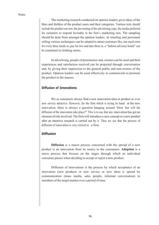 Notes
96
The marketing research conducted on opinion leaders gives ideas of the
likes and dislikes of the product users and their categories. Various tests should
include the product use test, the pre-testing of the advertising copy, the media preferred
for customers to respond favorably to the firm’s marketing mix. The sampling
should be done from amongst the opinion leaders. In retailing and personnel
selling various techniques can be adopted to attract customers like, one meal extra
for every three meals or, pay for two and take three or, a “fashion advisory board” can
be constituted in clothing stores.
In advertising, people of prominence and, owners can be used andtheir
experiences and satisfaction received can be projected through conversation
and, by giving their impression to the general public and non-owners of the
product. Opinion leaders can be used effectively in commercials to promote
the product to the masses.
Diffusion of Innovations
We as consumers always find a new innovation-idea or product or even
new service attractive. However, for the firm which is trying its hand at the new
innovation, there is always a question hanging around ‘How fast will the
diffusion of the innovation take place?” This is to say that any innovation has got an
element of risk involved. The firm will introduce a new concept or a new product
after an intensive research is carried out by it. Thus we see that the process of
diffusion of innovation is very critical to a firm.
Diffusion
Diffusion is a macro process concerned with the spread of a new
product is an innovation from its source to the consumers. Adoption is a
micro process that focuses on the stages through which an individual
consumer passes when deciding to accept or reject a new product.
Diffusion of innovations is the process by which acceptance of an
innovation (new products or new service or new idea) is spread by
communication (mass media, sales people, informal conversation) to
members of the target market over a period of time.
 