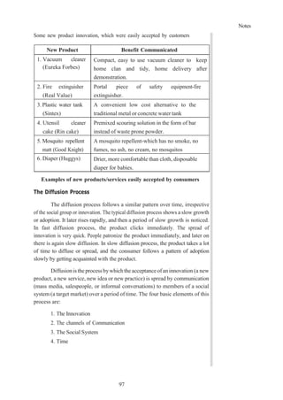 Notes
97
Some new product innovation, which were easily accepted by customers
New Product Benefit Communicated
1. Vacuum cleaner
(Eureka Forbes)
Compact, easy to use vacuum cleaner to keep
home clan and tidy, home delivery after
demonstration.
2. Fire extinguisher
(Real Value)
Portal piece of safety equipment-fire
extinguisher.
3. Plastic water tank
(Sintex)
A convenient low cost alternative to the
traditional metal or concrete water tank
4. Utensil cleaner
cake (Rin cake)
Premixed scouring solution in the form of bar
instead of waste prone powder.
5. Mosquito repellent
matt (Good Knight)
A mosquito repellent-which has no smoke, no
fumes, no ash, no cream, no mosquitos
6. Diaper (Huggys) Drier, more comfortable than cloth, disposable
diaper for babies.
Examples of new products/services easily accepted by consumers
The Diffusion Process
The diffusion process follows a similar pattern over time, irrespective
of the social group or innovation. The typical diffusion process shows a slow growth
or adoption. It later rises rapidly, and then a period of slow growth is noticed.
In fast diffusion process, the product clicks immediately. The spread of
innovation is very quick. People patronize the product immediately, and later on
there is again slow diffusion. In slow diffusion process, the product takes a lot
of time to diffuse or spread, and the consumer follows a pattern of adoption
slowly by getting acquainted with the product.
Diffusionis theprocess bywhichtheacceptanceofan innovation (a new
product, a new service, new idea or new practice) is spread by communication
(mass media, salespeople, or informal conversations) to members of a social
system (a target market) over a period of time. The four basic elements of this
process are:
1. The Innovation
2. The channels of Communication
3. The Social System
4. Time
 