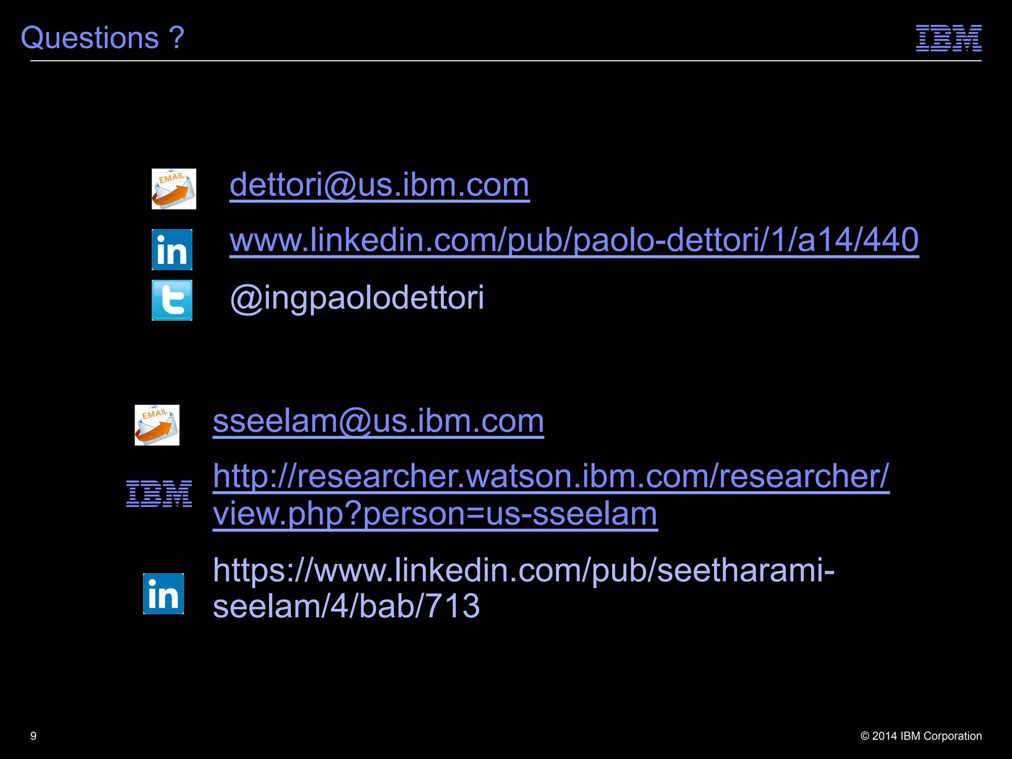 © 2014 IBM Corporation
Questions ?
9
dettori@us.ibm.com
www.linkedin.com/pub/paolo-dettori/1/a14/440
@ingpaolodettori
sseelam@us.ibm.com
http://researcher.watson.ibm.com/researcher/
view.php?person=us-sseelam
https://www.linkedin.com/pub/seetharami-
seelam/4/bab/713
 
