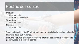 Horário dos cursos
• Matutino:
• 08:00 até 12:00
• 09:00 até 14:00(sábados)
• Vespertino:
• 14:00 até 18:00
• Noturno:
• 18:30 até 22:30
• Todos os horários terão 15 minutos de espera, caso haja algum aluno faltando!
• Intervalo de 15 a 30 minutos.
• No turno Noturno, é comum substituir o intervalo por sair mais cedo quando
possível, caso haja comum acordo!
 