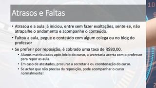 Atrasos e Faltas
• Atrasou e a aula já iniciou, entre sem fazer exaltações, sente-se, não
atrapalhe o andamento e acompanhe o conteúdo.
• Faltou a aula, pegue o conteúdo com algum colega ou no blog do
professor
• Se preferir por reposição, é cobrado uma taxa de R$80,00.
• Alunos matriculados após início do curso, a secretaria acerta com o professor
para repor as aula.
• Em caso de atestados, procurar a secretaria ou coordenação do curso.
• Se achar que não precisa da reposição, pode acompanhar o curso
normalmente!
 