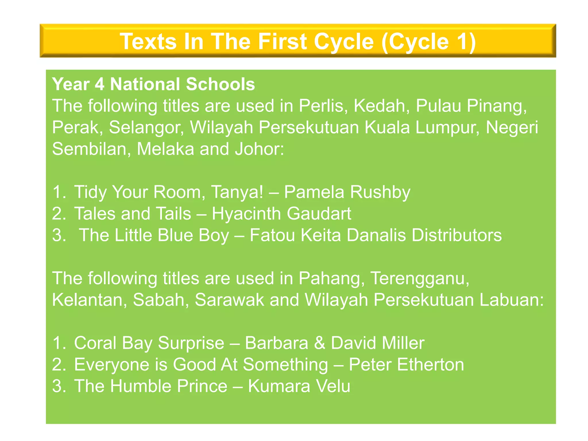 Texts In The First Cycle (Cycle 1)
Year 4 National Schools
The following titles are used in Perlis, Kedah, Pulau Pinang,
Perak, Selangor, Wilayah Persekutuan Kuala Lumpur, Negeri
Sembilan, Melaka and Johor:
1. Tidy Your Room, Tanya! – Pamela Rushby
2. Tales and Tails – Hyacinth Gaudart
3. The Little Blue Boy – Fatou Keita Danalis Distributors
The following titles are used in Pahang, Terengganu,
Kelantan, Sabah, Sarawak and Wilayah Persekutuan Labuan:
1. Coral Bay Surprise – Barbara & David Miller
2. Everyone is Good At Something – Peter Etherton
3. The Humble Prince – Kumara Velu
 