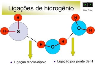 Ligações de hidrogênio
 Ligação dipolo-dipolo
O
H
H
H
H
O
S
H
H
 Ligação por ponte de H
Clica Enter
 