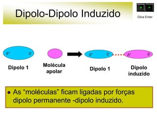 Dipolo-Dipolo Induzido
 As “moléculas” ficam ligadas por forças
dipolo permanente -dipolo induzido.
Dipolo 1 Molécula
apolar Dipolo 1 Dipolo
induzido
+
-
+ -
-
+
Clica Enter
 