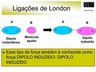 Ligações de London
 Esse tipo de força também é conhecida como
força DIPOLO INDUZIDO- DIPOLO
INDUZIDO
B
Molécula
apolar
Dipolo
instantâneo
+ +
-
-
- -
Dipolo
induzido
A A B
Clica Enter
 