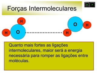 Forças Intermoleculares
Quanto mais fortes as ligações
intermoleculares, maior será a energia
necessária para romper as ligações entre
moléculas.
O
H
H
O
H
H
 