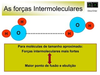 As forças Intermoleculares
Para moléculas de tamanho aproximado:
Forças intermoleculares mais fortes
Maior ponto de fusão e ebulição
O
H
H
O
H
H
Clica Enter
 