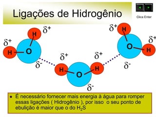 Ligações de Hidrogênio
 É necessário fornecer mais energia à água para romper
essas ligações ( Hidrogênio ), por isso o seu ponto de
ebulição é maior que o do H2S
O
H
H
H
H
O
O
H
H
+
-
+ +
+
+ +
-
-
Clica Enter
 