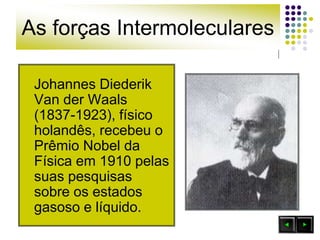 As forças Intermoleculares
Johannes Diederik
Van der Waals
(1837-1923), físico
holandês, recebeu o
Prêmio Nobel da
Física em 1910 pelas
suas pesquisas
sobre os estados
gasoso e líquido.
 