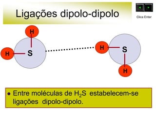 Ligações dipolo-dipolo
H
H
H
H
S
 Entre moléculas de H2S estabelecem-se
ligações dipolo-dipolo.
S
Clica Enter
 