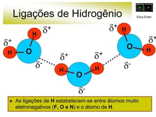 Ligações de Hidrogênio
 As ligações de H estabelecem-se entre átomos muito
eletronegativos (F, O e N) e o átomo de H.
O
H
H
H
H
O
O
H
H
+
-
+ +
+
+ +
-
-
Clica Enter
 