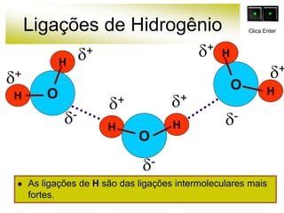 Ligações de Hidrogênio
 As ligações de H são das ligações intermoleculares mais
fortes.
O
H
H
H
H
O
O
H
H
+
-
+ +
+
+ +
-
-
Clica Enter
 
