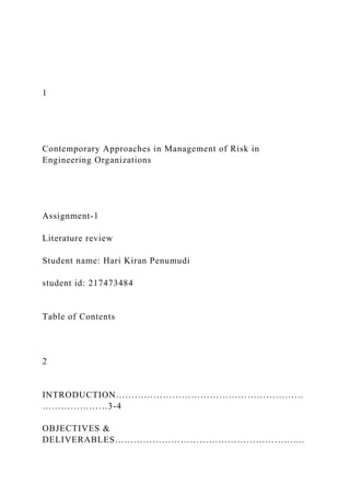 1
Contemporary Approaches in Management of Risk in
Engineering Organizations
Assignment-1
Literature review
Student name: Hari Kiran Penumudi
student id: 217473484
Table of Contents
2
INTRODUCTION……………………………………………………
…………………3-4
OBJECTIVES &
DELIVERABLES…………………………………………………....
 