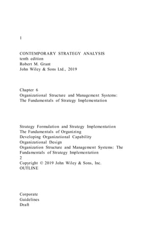 1
CONTEMPORARY STRATEGY ANALYSIS
tenth edition
Robert M. Grant
John Wiley & Sons Ltd., 2019
Chapter 6
Organizational Structure and Management Systems:
The Fundamentals of Strategy Implementation
Strategy Formulation and Strategy Implementation
The Fundamentals of Organizing
Developing Organizational Capability
Organizational Design
Organization Structure and Management Systems: The
Fundamentals of Strategy Implementation
2
Copyright © 2019 John Wiley & Sons, Inc.
OUTLINE
Corporate
Guidelines
Draft
 