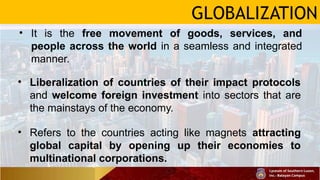 GLOBALIZATION
• It is the free movement of goods, services, and
people across the world in a seamless and integrated
manner.
• Liberalization of countries of their impact protocols
and welcome foreign investment into sectors that are
the mainstays of the economy.
• Refers to the countries acting like magnets attracting
global capital by opening up their economies to
multinational corporations.
 