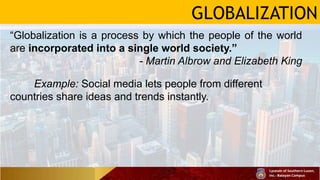 GLOBALIZATION
“Globalization is a process by which the people of the world
are incorporated into a single world society.”
- Martin Albrow and Elizabeth King
Example: Social media lets people from different
countries share ideas and trends instantly.
 