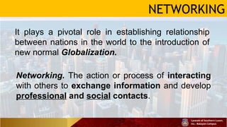 NETWORKING
It plays a pivotal role in establishing relationship
between nations in the world to the introduction of
new normal Globalization.
Networking. The action or process of interacting
with others to exchange information and develop
professional and social contacts.
 