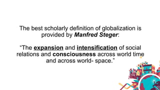 The best scholarly definition of globalization is
provided by Manfred Steger:
“The expansion and intensification of social
relations and consciousness across world time
and across world- space.”
 