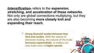 Intensification- refers to the expansion,
stretching, and acceleration of these networks.
Not only are global connections multiplying, but they
are also becoming more closely knit and
expanding their reach.
 Strong financial market between New
York and London. With the advent of
electronic trading, the volume of the trade
increases exponentially, as traders can
now trade more at higher speeds.
 