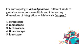 For anthropologist Arjun Appadurai, different kinds of
globalization occur on multiple and intersecting
dimensions of integration which he calls “scapes.”
1. ethnoscape
2. mediascape
3. technoscape
4. financescape
5. ideoscape
 