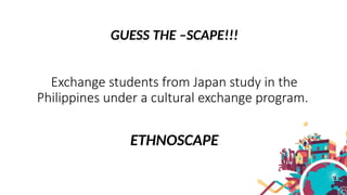 GUESS THE –SCAPE!!!
Exchange students from Japan study in the
Philippines under a cultural exchange program.
ETHNOSCAPE
 