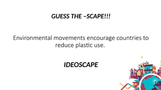 GUESS THE –SCAPE!!!
Environmental movements encourage countries to
reduce plastic use.
IDEOSCAPE
 