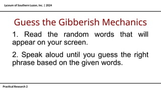 1. Read the random words that will
appear on your screen.
Lyceum of Southern Luzon, Inc. | 2024
Practical Research 2
Guess the Gibberish Mechanics
2. Speak aloud until you guess the right
phrase based on the given words.
 