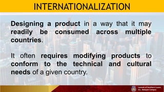 INTERNATIONALIZATION
Designing a product in a way that it may
readily be consumed across multiple
countries.
It often requires modifying products to
conform to the technical and cultural
needs of a given country.
 